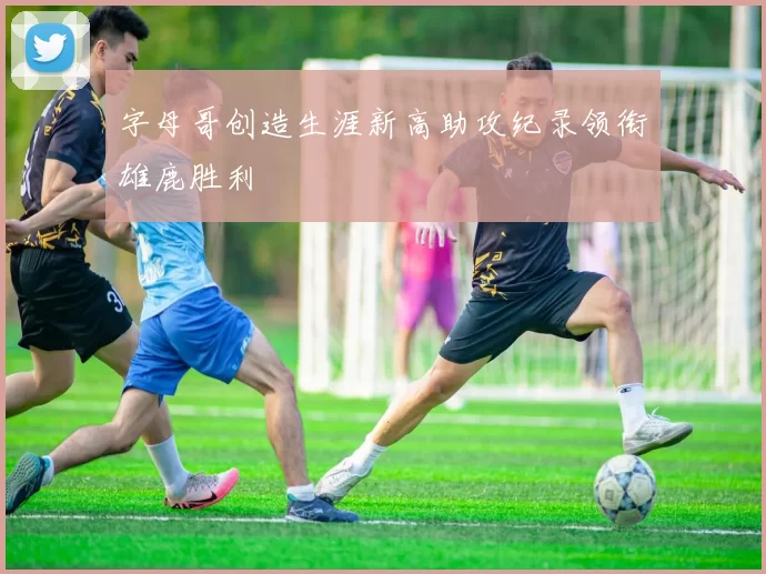 字母哥创造生涯新高助攻纪录领衔雄鹿胜利
