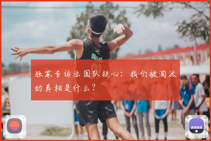 独家专访法国队核心:我们被淘汰的真相是什么?