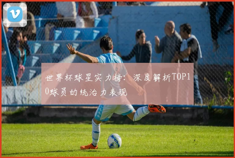 世界杯球星实力榜:深度解析TOP10球员的统治力表现