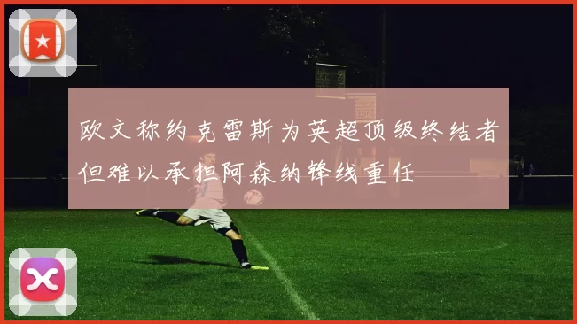 欧文称约克雷斯为英超顶级终结者但难以承担阿森纳锋线重任