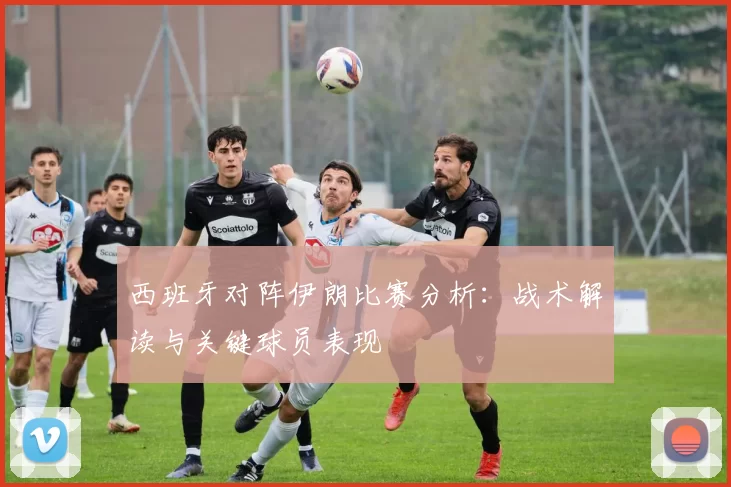 西班牙对阵伊朗比赛分析：战术解读与关键球员表现