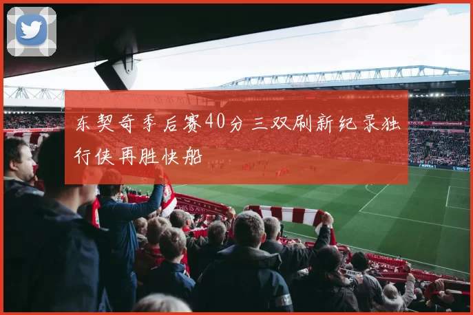 东契奇季后赛40分三双刷新纪录独行侠再胜快船