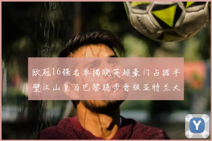 欧冠16强名单揭晓英超豪门占据半壁江山皇马巴黎稳步晋级亚特兰大独撑意甲希望