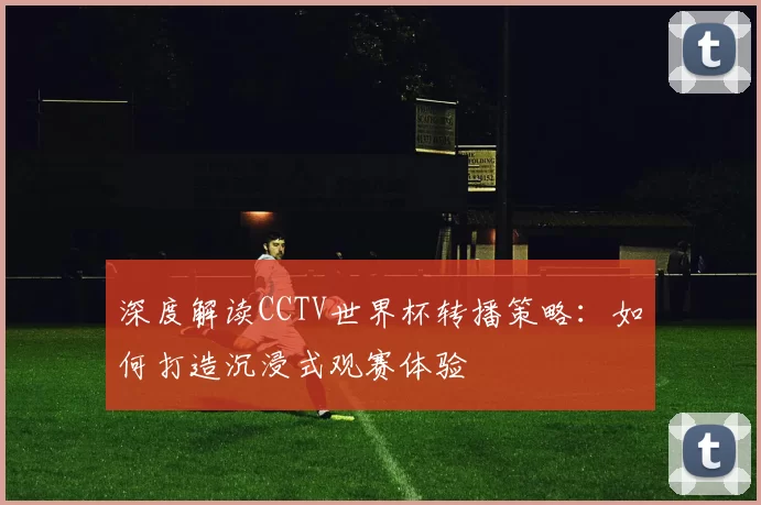 深度解读CCTV世界杯转播策略:如何打造沉浸式观赛体验