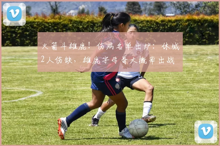 火箭斗雄鹿!伤病名单出炉:休城2人伤缺,雄鹿字母哥大概率出战