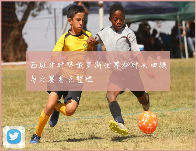 西班牙对阵俄罗斯世界杯对决回顾与比赛看点整理