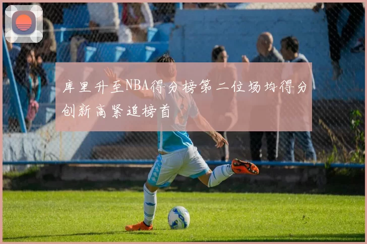 库里升至NBA得分榜第二位场均得分创新高紧追榜首