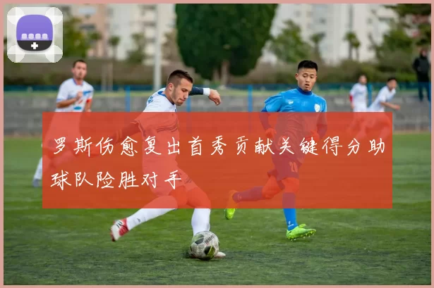 罗斯伤愈复出首秀贡献关键得分助球队险胜对手