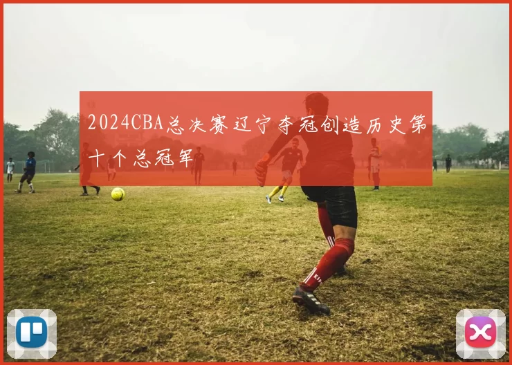 2024CBA总决赛辽宁夺冠创造历史第十个总冠军