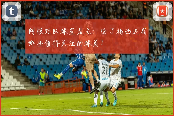 阿根廷队球星盘点:除了梅西还有哪些值得关注的球员?