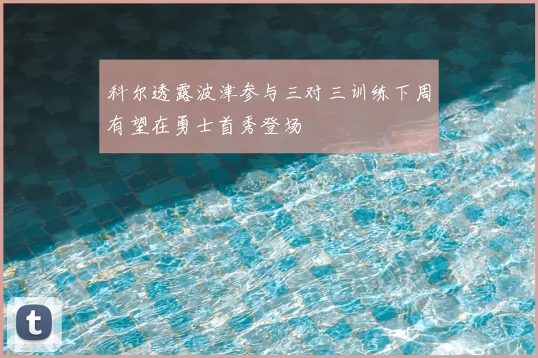 科尔透露波津参与三对三训练下周有望在勇士首秀登场