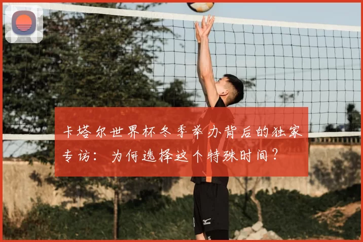卡塔尔世界杯冬季举办背后的独家专访:为何选择这个特殊时间?