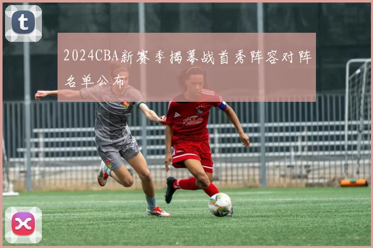 2024CBA新赛季揭幕战首秀阵容对阵名单公布