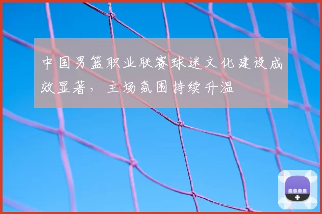 中国男篮职业联赛球迷文化建设成效显著,主场氛围持续升温