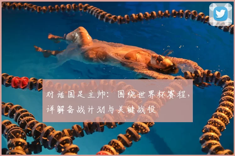 对话国足主帅:围绕世界杯赛程,详解备战计划与关键战役