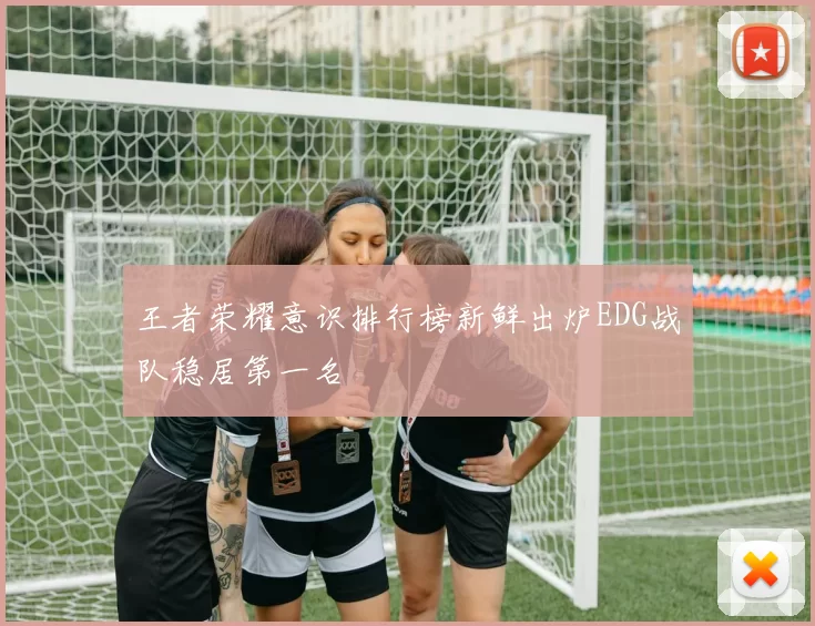 王者荣耀意识排行榜新鲜出炉EDG战队稳居第一名