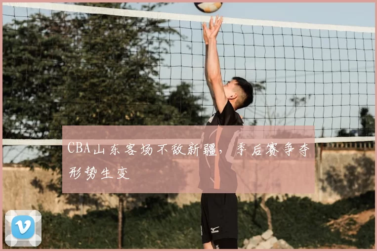 CBA山东客场不敌新疆，季后赛争夺形势生变