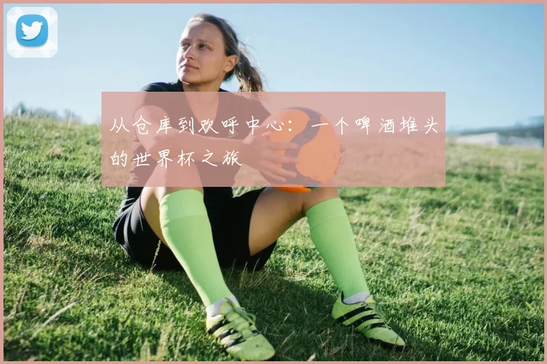 从仓库到欢呼中心：一个啤酒堆头的世界杯之旅