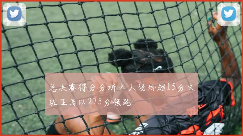 总决赛得分分析六人场均超15分文班亚马以275分领跑