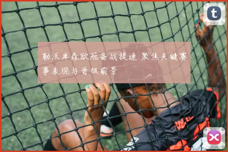 勒沃库森欧冠备战提速 聚焦关键赛事表现与晋级前景
