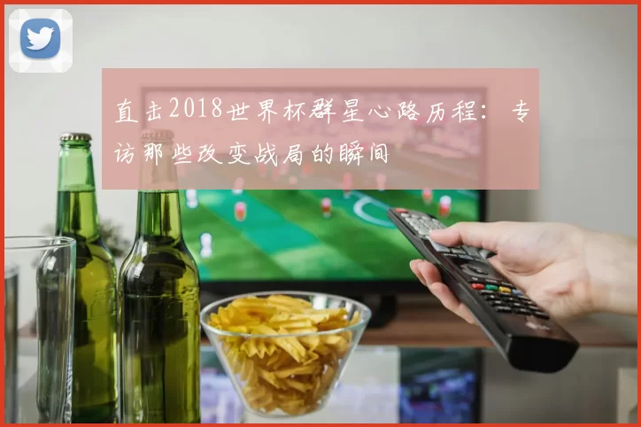 直击2018世界杯群星心路历程:专访那些改变战局的瞬间