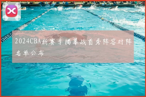 2024CBA新赛季揭幕战首秀阵容对阵名单公布