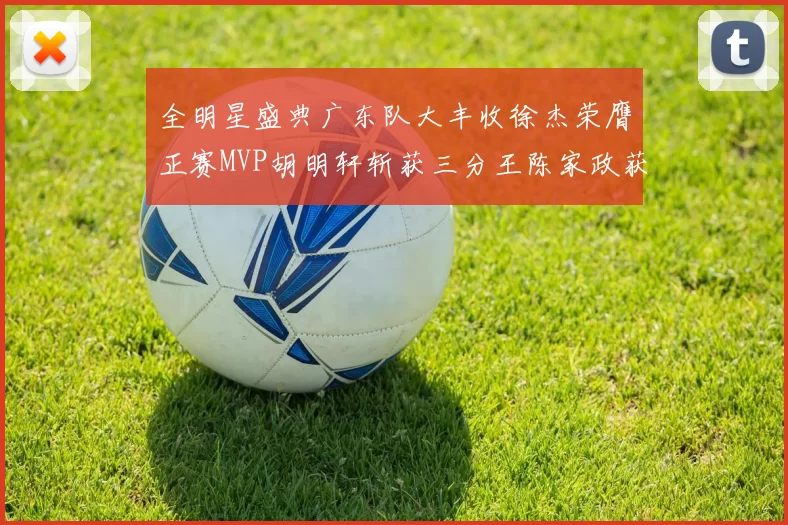 全明星盛典广东队大丰收徐杰荣膺正赛MVP胡明轩斩获三分王陈家政获星锐MVP