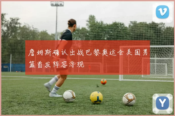 詹姆斯确认出战巴黎奥运会美国男篮首发阵容浮现