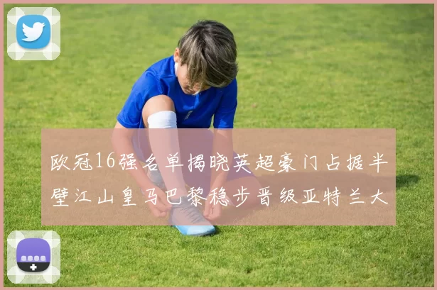 欧冠16强名单揭晓英超豪门占据半壁江山皇马巴黎稳步晋级亚特兰大独撑意甲希望