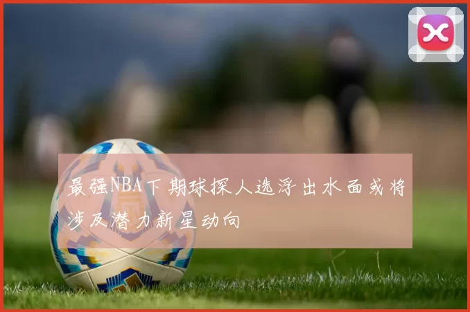 最强NBA下期球探人选浮出水面或将涉及潜力新星动向