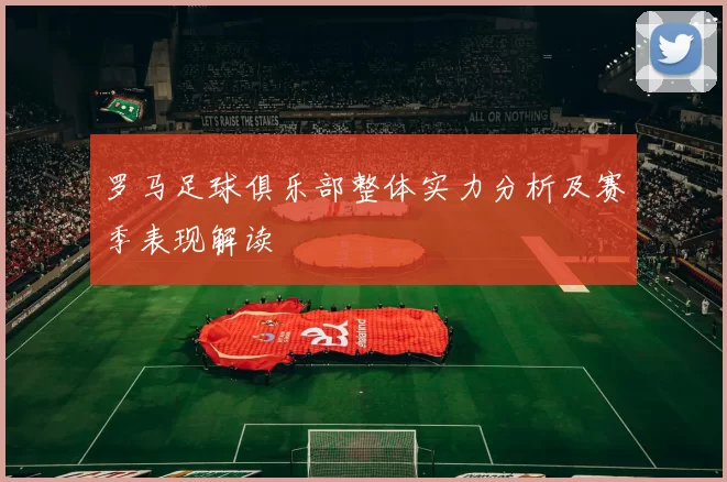 罗马足球俱乐部整体实力分析及赛季表现解读
