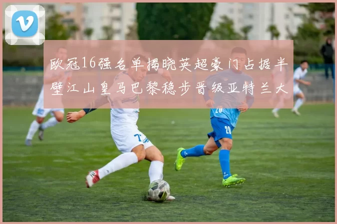 欧冠16强名单揭晓英超豪门占据半壁江山皇马巴黎稳步晋级亚特兰大独撑意甲希望