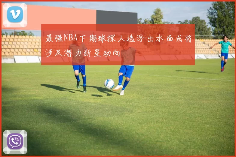 最强NBA下期球探人选浮出水面或将涉及潜力新星动向