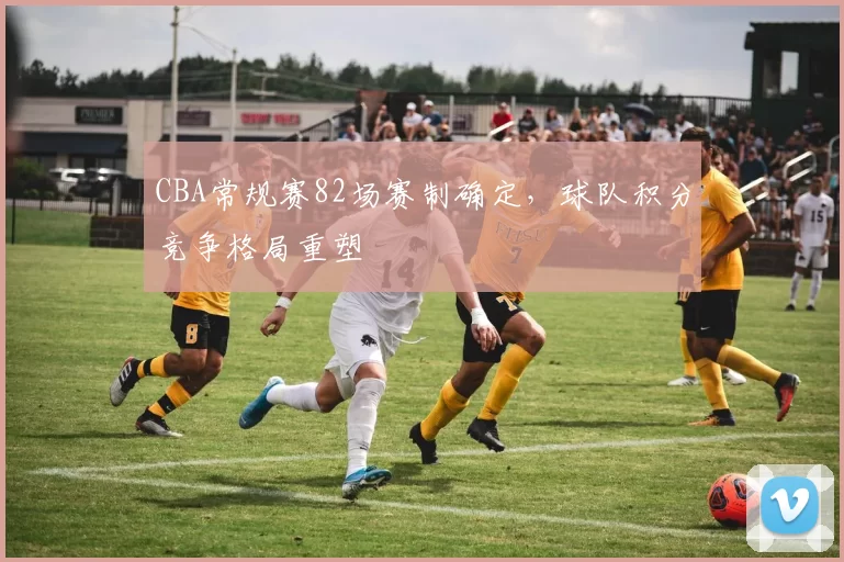 CBA常规赛82场赛制确定，球队积分竞争格局重塑