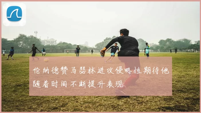 伦纳德赞马瑟林进攻侵略性期待他随着时间不断提升表现