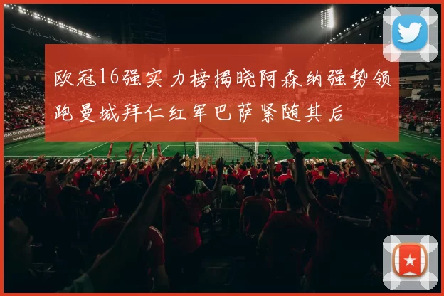 欧冠16强实力榜揭晓阿森纳强势领跑曼城拜仁红军巴萨紧随其后