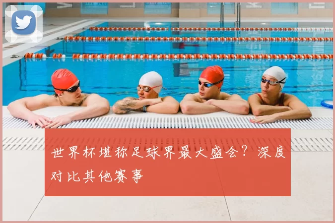 世界杯堪称足球界最大盛会?深度对比其他赛事