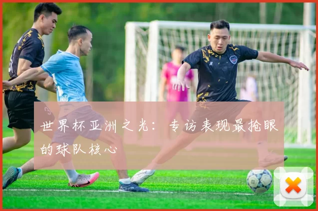 世界杯亚洲之光:专访表现最抢眼的球队核心