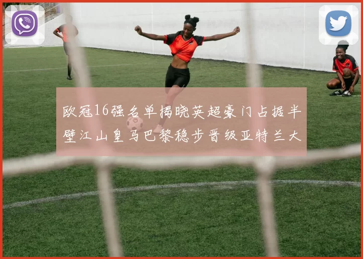欧冠16强名单揭晓英超豪门占据半壁江山皇马巴黎稳步晋级亚特兰大独撑意甲希望