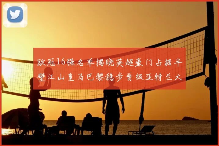 欧冠16强名单揭晓英超豪门占据半壁江山皇马巴黎稳步晋级亚特兰大独撑意甲希望