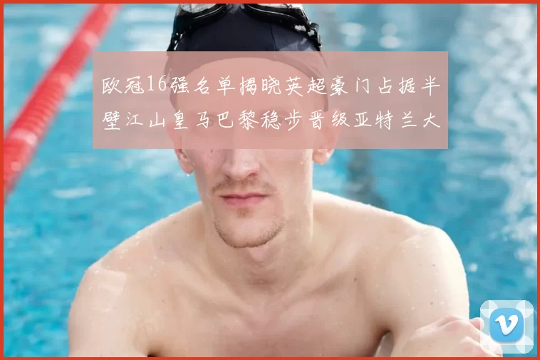 欧冠16强名单揭晓英超豪门占据半壁江山皇马巴黎稳步晋级亚特兰大独撑意甲希望