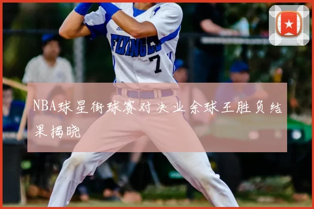 NBA球星街球赛对决业余球王胜负结果揭晓