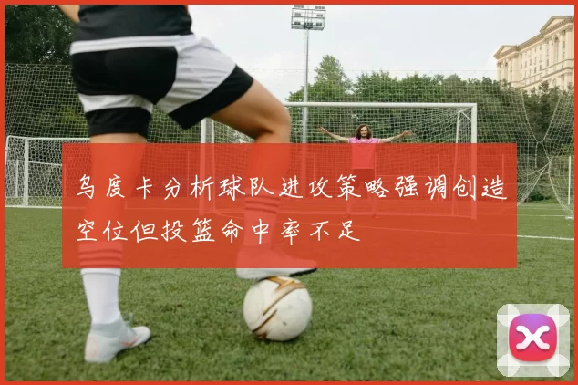 乌度卡分析球队进攻策略强调创造空位但投篮命中率不足