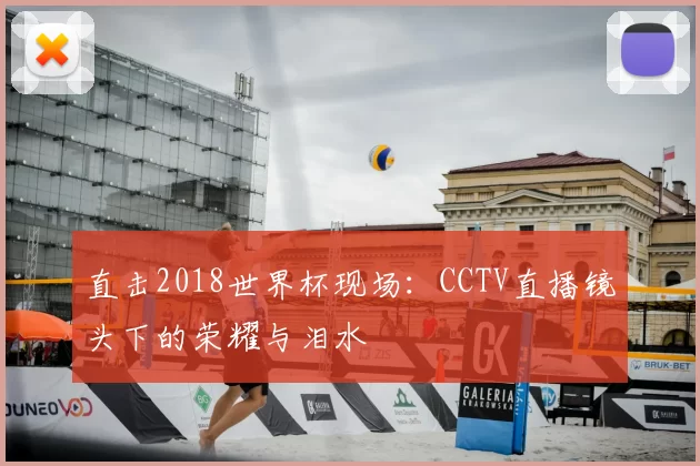 直击2018世界杯现场:CCTV直播镜头下的荣耀与泪水