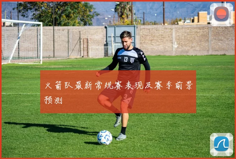 火箭队最新常规赛表现及赛季前景预测