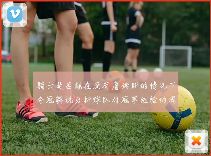 骑士是否能在没有詹姆斯的情况下夺冠解说分析球队对冠军经验的渴望与担忧