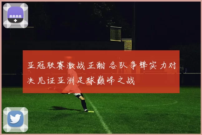 亚冠联赛激战正酣 各队争锋实力对决见证亚洲足球巅峰之战