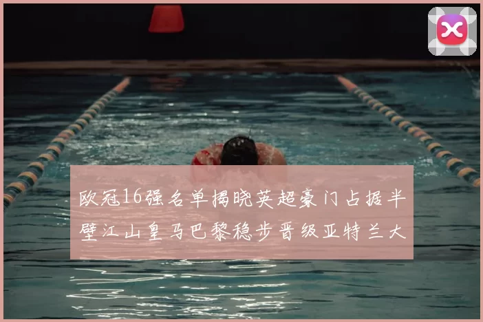 欧冠16强名单揭晓英超豪门占据半壁江山皇马巴黎稳步晋级亚特兰大独撑意甲希望