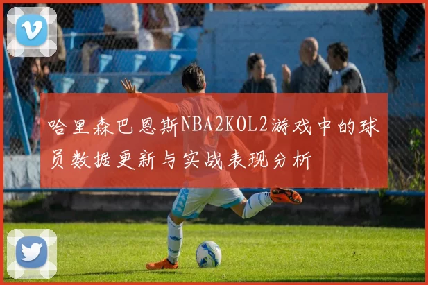 哈里森巴恩斯NBA2KOL2游戏中的球员数据更新与实战表现分析