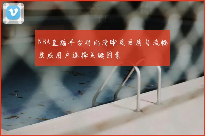 NBA直播平台对比清晰度画质与流畅度成用户选择关键因素